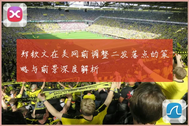 郑钦文在美网前调整二发落点的策略与前景深度解析
