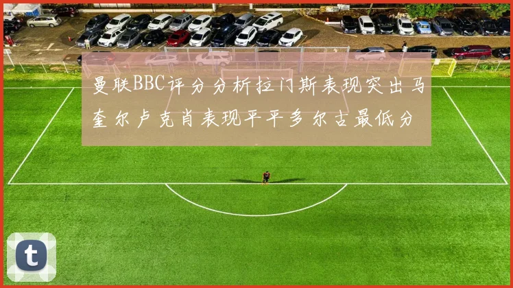曼联BBC评分分析拉门斯表现突出马奎尔卢克肖表现平平多尔古最低分引关注